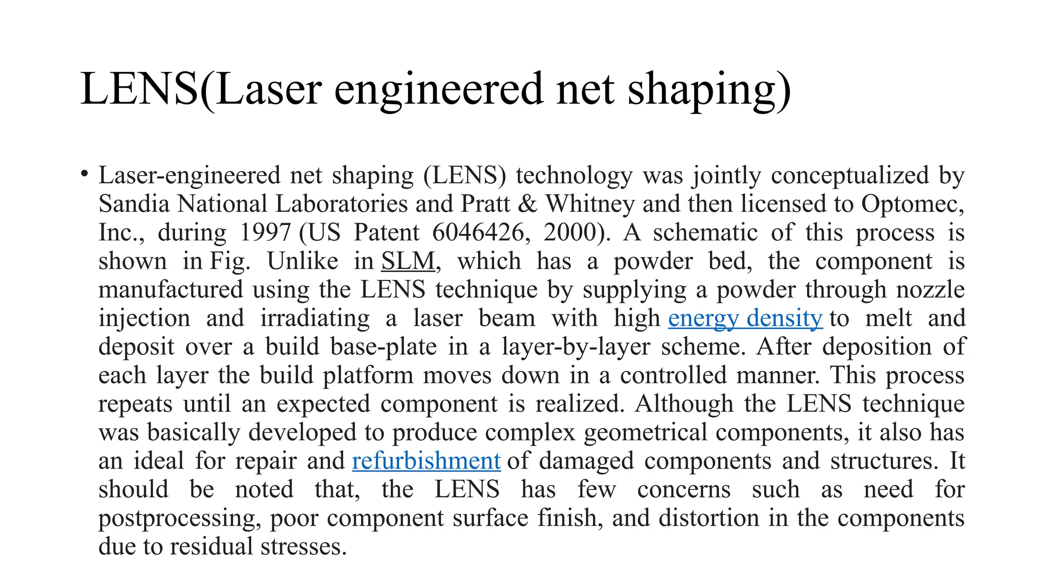LENS(Laser engineered net shaping)
• Laser-engineered net shaping (LENS) technology was jointly conceptualized by
Sandia National Laboratories and Pratt & Whitney and then licensed to Optomec,
Inc., during 1997 (US Patent 6046426, 2000). A schematic of this process is
shown in Fig. Unlike in SLM, which has a powder bed, the component is
manufactured using the LENS technique by supplying a powder through nozzle
injection and irradiating a laser beam with high energy density to melt and
deposit over a build base-plate in a layer-by-layer scheme. After deposition of
each layer the build platform moves down in a controlled manner. This process
repeats until an expected component is realized. Although the LENS technique
was basically developed to produce complex geometrical components, it also has
an ideal for repair and refurbishment of damaged components and structures. It
should be noted that, the LENS has few concerns such as need for
postprocessing, poor component surface finish, and distortion in the components
due to residual stresses.
 