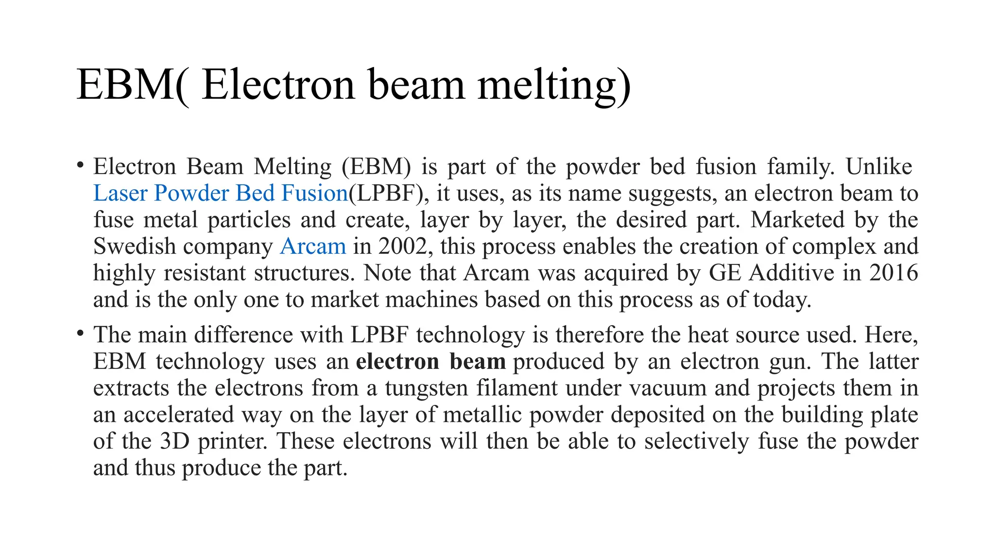 EBM( Electron beam melting)
• Electron Beam Melting (EBM) is part of the powder bed fusion family. Unlike
Laser Powder Bed Fusion(LPBF), it uses, as its name suggests, an electron beam to
fuse metal particles and create, layer by layer, the desired part. Marketed by the
Swedish company Arcam in 2002, this process enables the creation of complex and
highly resistant structures. Note that Arcam was acquired by GE Additive in 2016
and is the only one to market machines based on this process as of today.
• The main difference with LPBF technology is therefore the heat source used. Here,
EBM technology uses an electron beam produced by an electron gun. The latter
extracts the electrons from a tungsten filament under vacuum and projects them in
an accelerated way on the layer of metallic powder deposited on the building plate
of the 3D printer. These electrons will then be able to selectively fuse the powder
and thus produce the part.
 