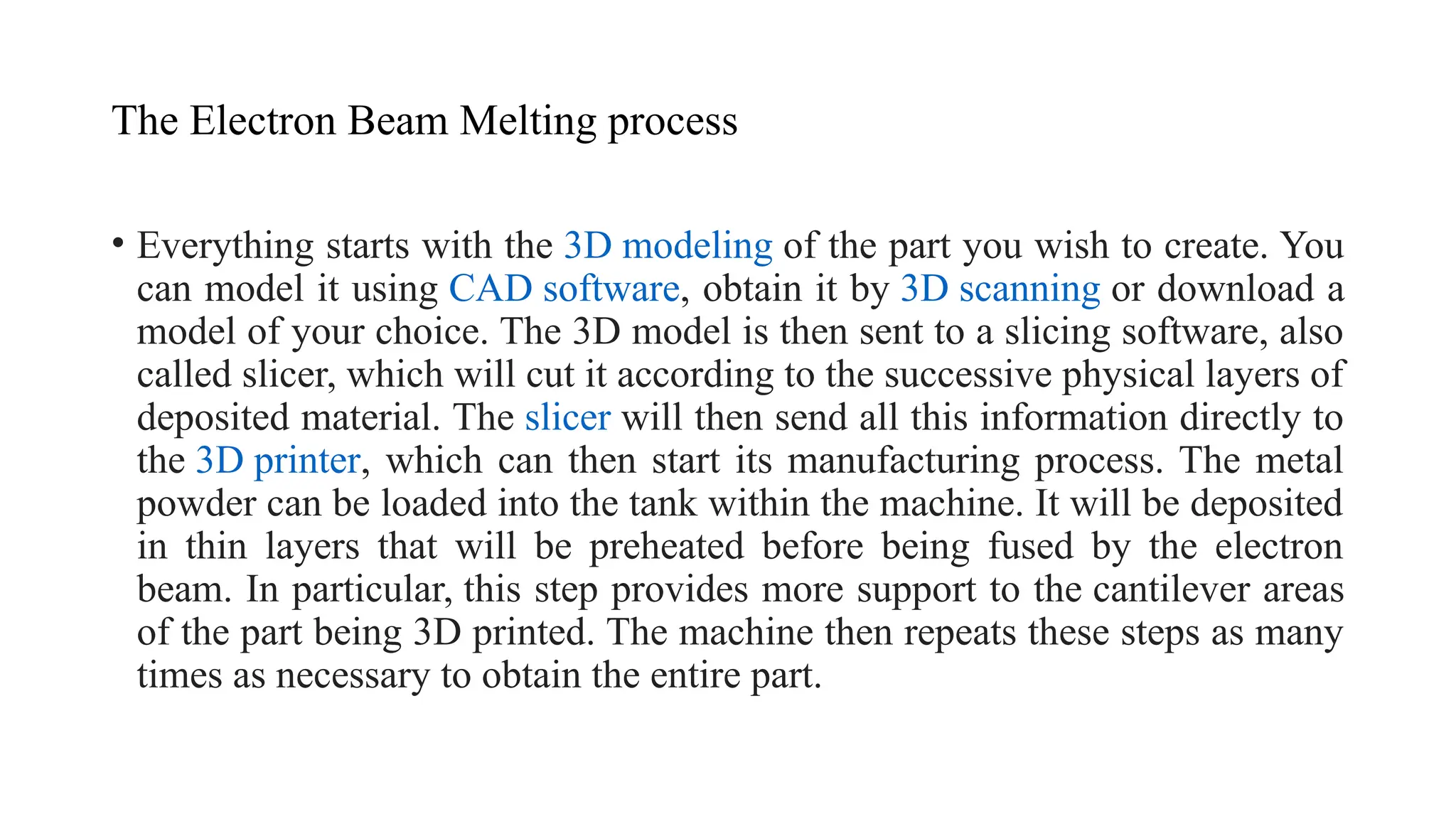 The Electron Beam Melting process
• Everything starts with the 3D modeling of the part you wish to create. You
can model it using CAD software, obtain it by 3D scanning or download a
model of your choice. The 3D model is then sent to a slicing software, also
called slicer, which will cut it according to the successive physical layers of
deposited material. The slicer will then send all this information directly to
the 3D printer, which can then start its manufacturing process. The metal
powder can be loaded into the tank within the machine. It will be deposited
in thin layers that will be preheated before being fused by the electron
beam. In particular, this step provides more support to the cantilever areas
of the part being 3D printed. The machine then repeats these steps as many
times as necessary to obtain the entire part.
 