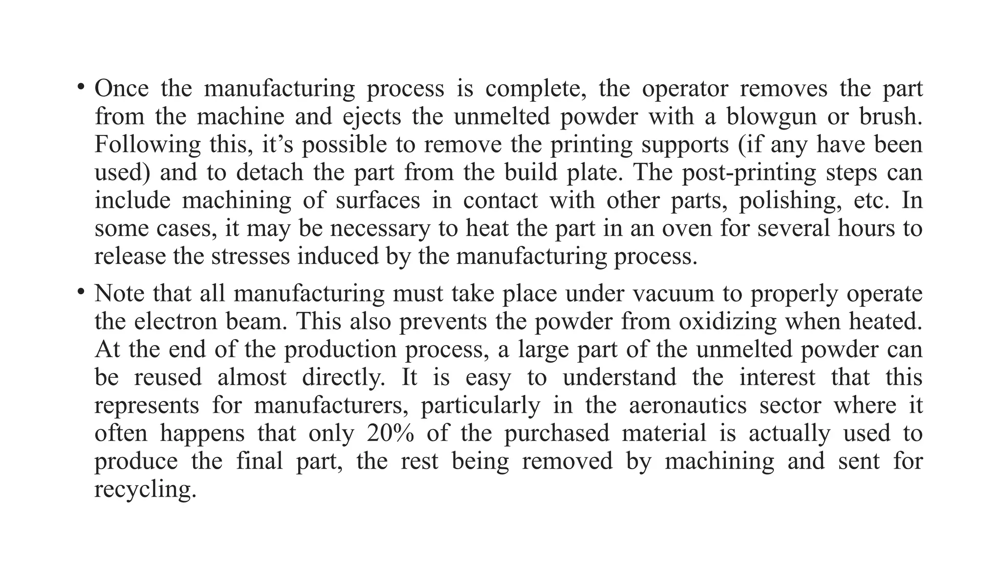 • Once the manufacturing process is complete, the operator removes the part
from the machine and ejects the unmelted powder with a blowgun or brush.
Following this, it’s possible to remove the printing supports (if any have been
used) and to detach the part from the build plate. The post-printing steps can
include machining of surfaces in contact with other parts, polishing, etc. In
some cases, it may be necessary to heat the part in an oven for several hours to
release the stresses induced by the manufacturing process.
• Note that all manufacturing must take place under vacuum to properly operate
the electron beam. This also prevents the powder from oxidizing when heated.
At the end of the production process, a large part of the unmelted powder can
be reused almost directly. It is easy to understand the interest that this
represents for manufacturers, particularly in the aeronautics sector where it
often happens that only 20% of the purchased material is actually used to
produce the final part, the rest being removed by machining and sent for
recycling.
 