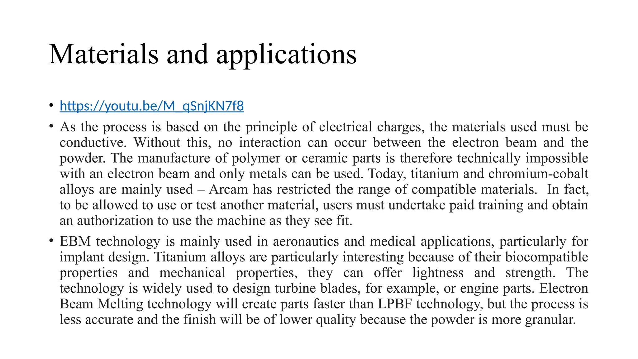 Materials and applications
• https://youtu.be/M_qSnjKN7f8
• As the process is based on the principle of electrical charges, the materials used must be
conductive. Without this, no interaction can occur between the electron beam and the
powder. The manufacture of polymer or ceramic parts is therefore technically impossible
with an electron beam and only metals can be used. Today, titanium and chromium-cobalt
alloys are mainly used – Arcam has restricted the range of compatible materials. In fact,
to be allowed to use or test another material, users must undertake paid training and obtain
an authorization to use the machine as they see fit.
• EBM technology is mainly used in aeronautics and medical applications, particularly for
implant design. Titanium alloys are particularly interesting because of their biocompatible
properties and mechanical properties, they can offer lightness and strength. The
technology is widely used to design turbine blades, for example, or engine parts. Electron
Beam Melting technology will create parts faster than LPBF technology, but the process is
less accurate and the finish will be of lower quality because the powder is more granular.
 