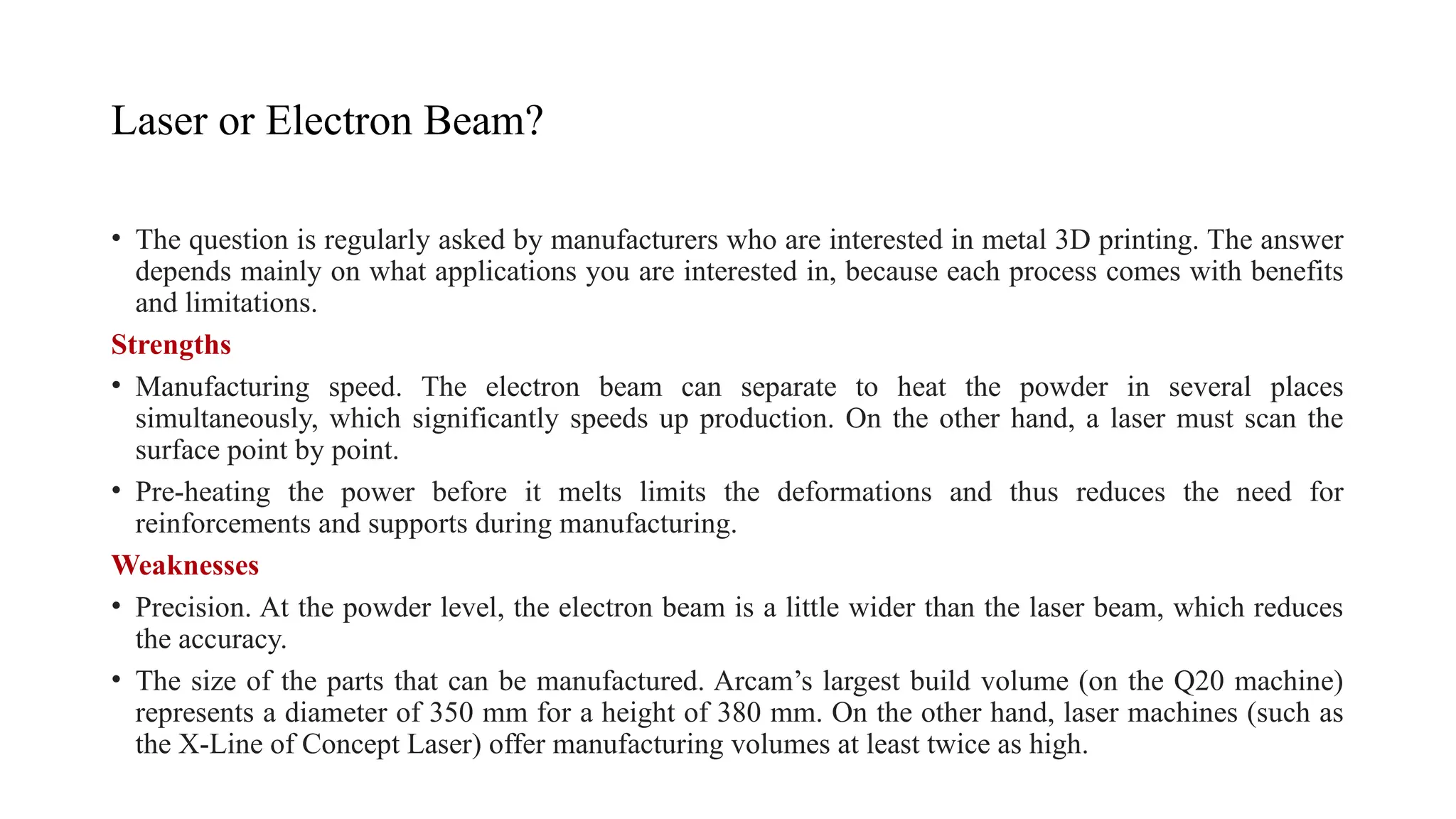 Laser or Electron Beam?
• The question is regularly asked by manufacturers who are interested in metal 3D printing. The answer
depends mainly on what applications you are interested in, because each process comes with benefits
and limitations.
Strengths
• Manufacturing speed. The electron beam can separate to heat the powder in several places
simultaneously, which significantly speeds up production. On the other hand, a laser must scan the
surface point by point.
• Pre-heating the power before it melts limits the deformations and thus reduces the need for
reinforcements and supports during manufacturing.
Weaknesses
• Precision. At the powder level, the electron beam is a little wider than the laser beam, which reduces
the accuracy.
• The size of the parts that can be manufactured. Arcam’s largest build volume (on the Q20 machine)
represents a diameter of 350 mm for a height of 380 mm. On the other hand, laser machines (such as
the X-Line of Concept Laser) offer manufacturing volumes at least twice as high.
 