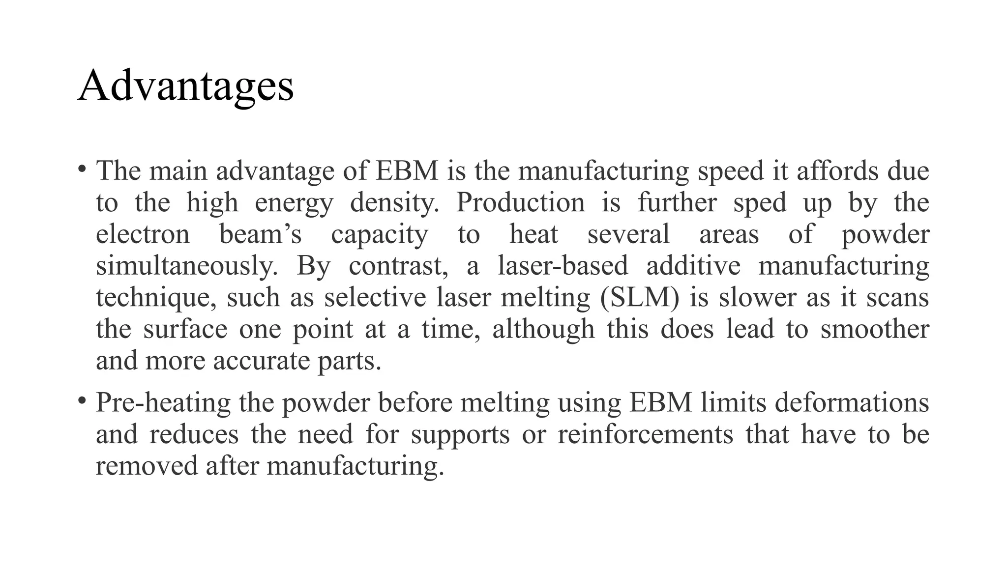 Advantages
• The main advantage of EBM is the manufacturing speed it affords due
to the high energy density. Production is further sped up by the
electron beam’s capacity to heat several areas of powder
simultaneously. By contrast, a laser-based additive manufacturing
technique, such as selective laser melting (SLM) is slower as it scans
the surface one point at a time, although this does lead to smoother
and more accurate parts.
• Pre-heating the powder before melting using EBM limits deformations
and reduces the need for supports or reinforcements that have to be
removed after manufacturing.
 