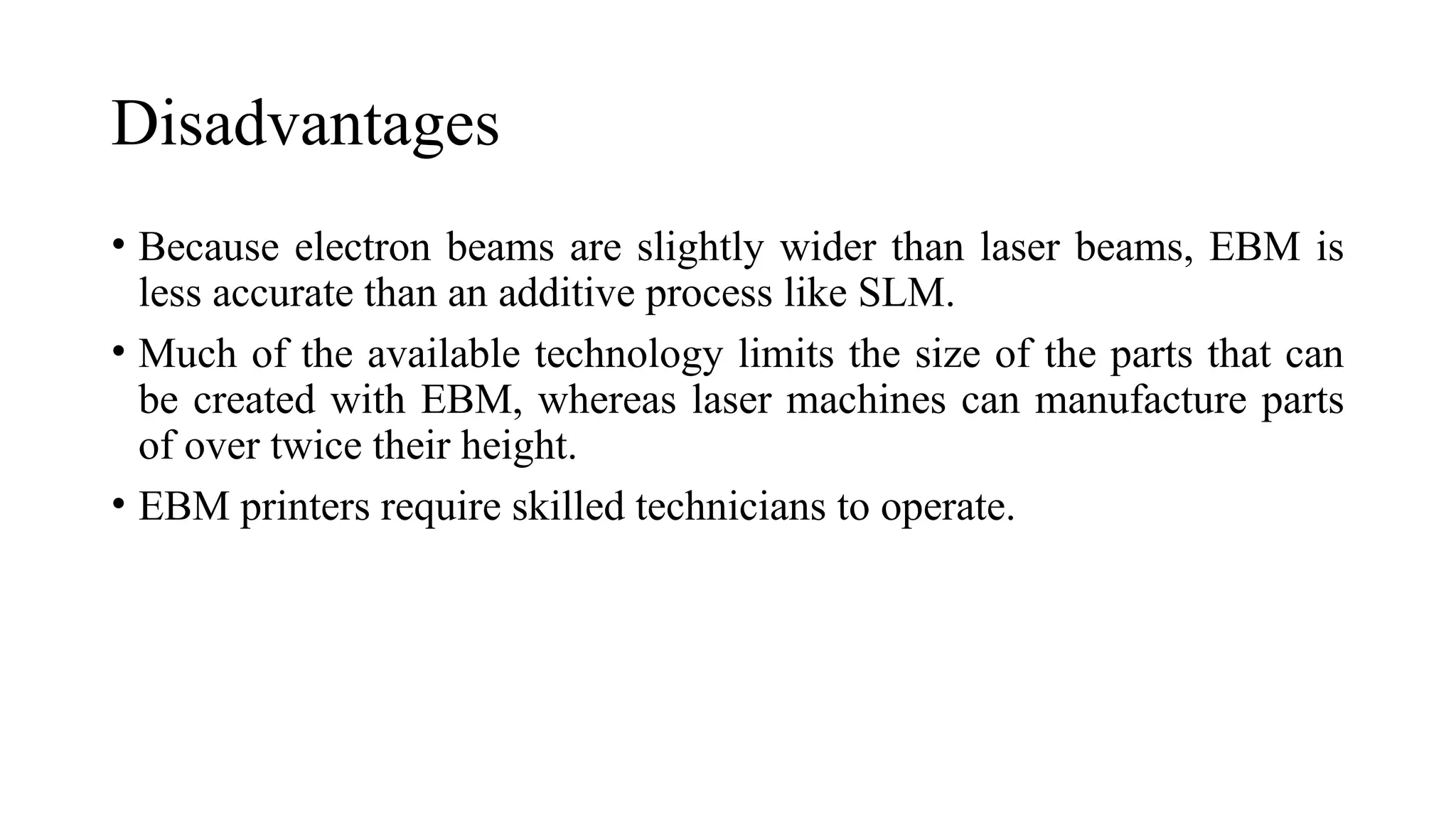 Disadvantages
• Because electron beams are slightly wider than laser beams, EBM is
less accurate than an additive process like SLM.
• Much of the available technology limits the size of the parts that can
be created with EBM, whereas laser machines can manufacture parts
of over twice their height.
• EBM printers require skilled technicians to operate.
 