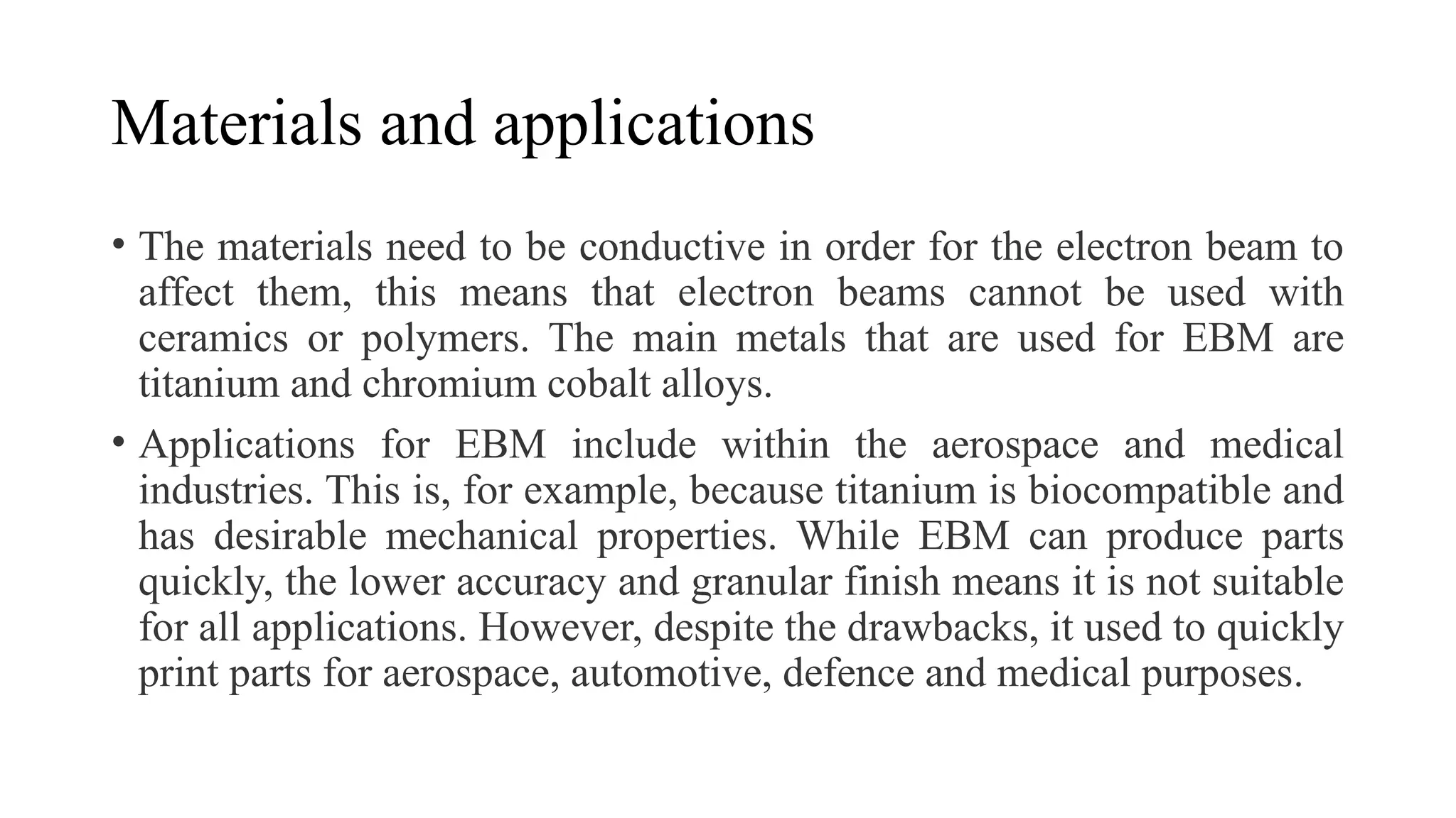 Materials and applications
• The materials need to be conductive in order for the electron beam to
affect them, this means that electron beams cannot be used with
ceramics or polymers. The main metals that are used for EBM are
titanium and chromium cobalt alloys.
• Applications for EBM include within the aerospace and medical
industries. This is, for example, because titanium is biocompatible and
has desirable mechanical properties. While EBM can produce parts
quickly, the lower accuracy and granular finish means it is not suitable
for all applications. However, despite the drawbacks, it used to quickly
print parts for aerospace, automotive, defence and medical purposes.
 