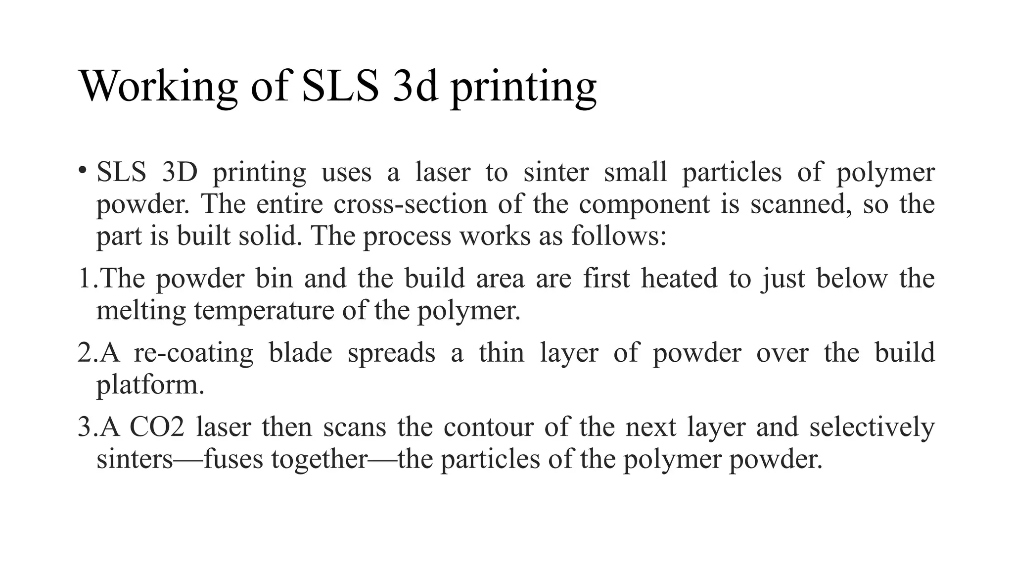 Working of SLS 3d printing
• SLS 3D printing uses a laser to sinter small particles of polymer
powder. The entire cross-section of the component is scanned, so the
part is built solid. The process works as follows:
1.The powder bin and the build area are first heated to just below the
melting temperature of the polymer.
2.A re-coating blade spreads a thin layer of powder over the build
platform.
3.A CO2 laser then scans the contour of the next layer and selectively
sinters—fuses together—the particles of the polymer powder.
 