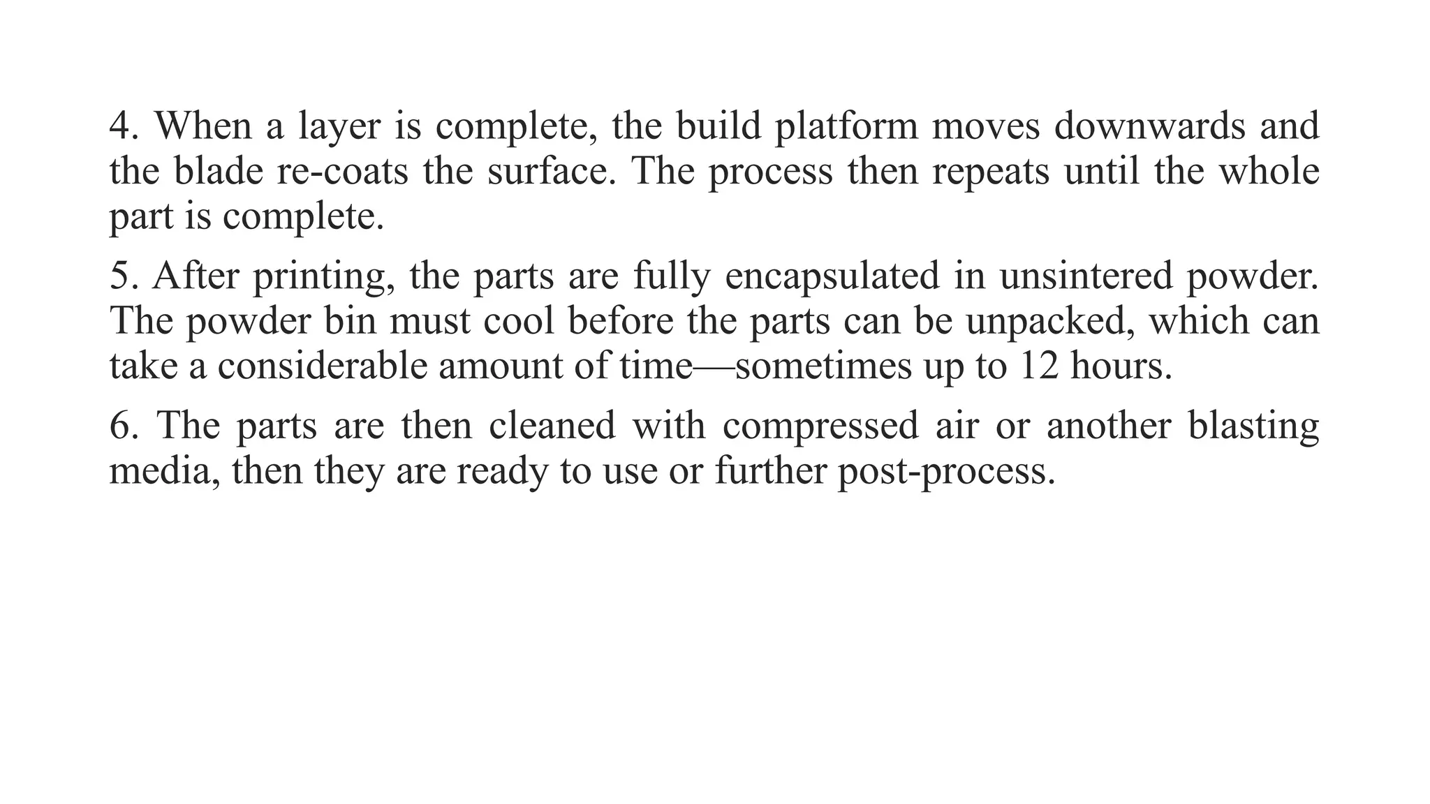 4. When a layer is complete, the build platform moves downwards and
the blade re-coats the surface. The process then repeats until the whole
part is complete.
5. After printing, the parts are fully encapsulated in unsintered powder.
The powder bin must cool before the parts can be unpacked, which can
take a considerable amount of time—sometimes up to 12 hours.
6. The parts are then cleaned with compressed air or another blasting
media, then they are ready to use or further post-process.
 