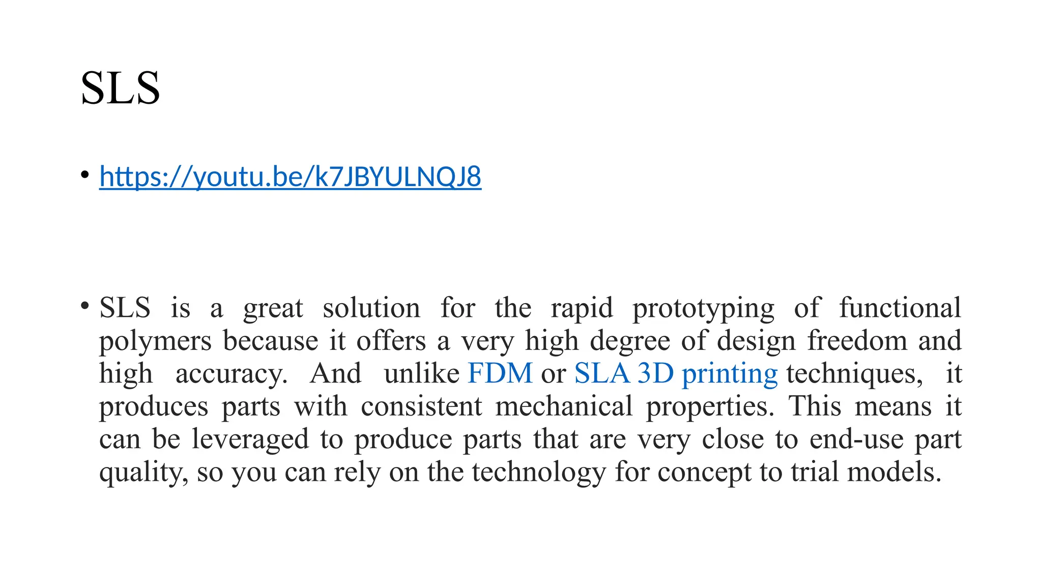 SLS
• https://youtu.be/k7JBYULNQJ8
• SLS is a great solution for the rapid prototyping of functional
polymers because it offers a very high degree of design freedom and
high accuracy. And unlike FDM or SLA 3D printing techniques, it
produces parts with consistent mechanical properties. This means it
can be leveraged to produce parts that are very close to end-use part
quality, so you can rely on the technology for concept to trial models.
 