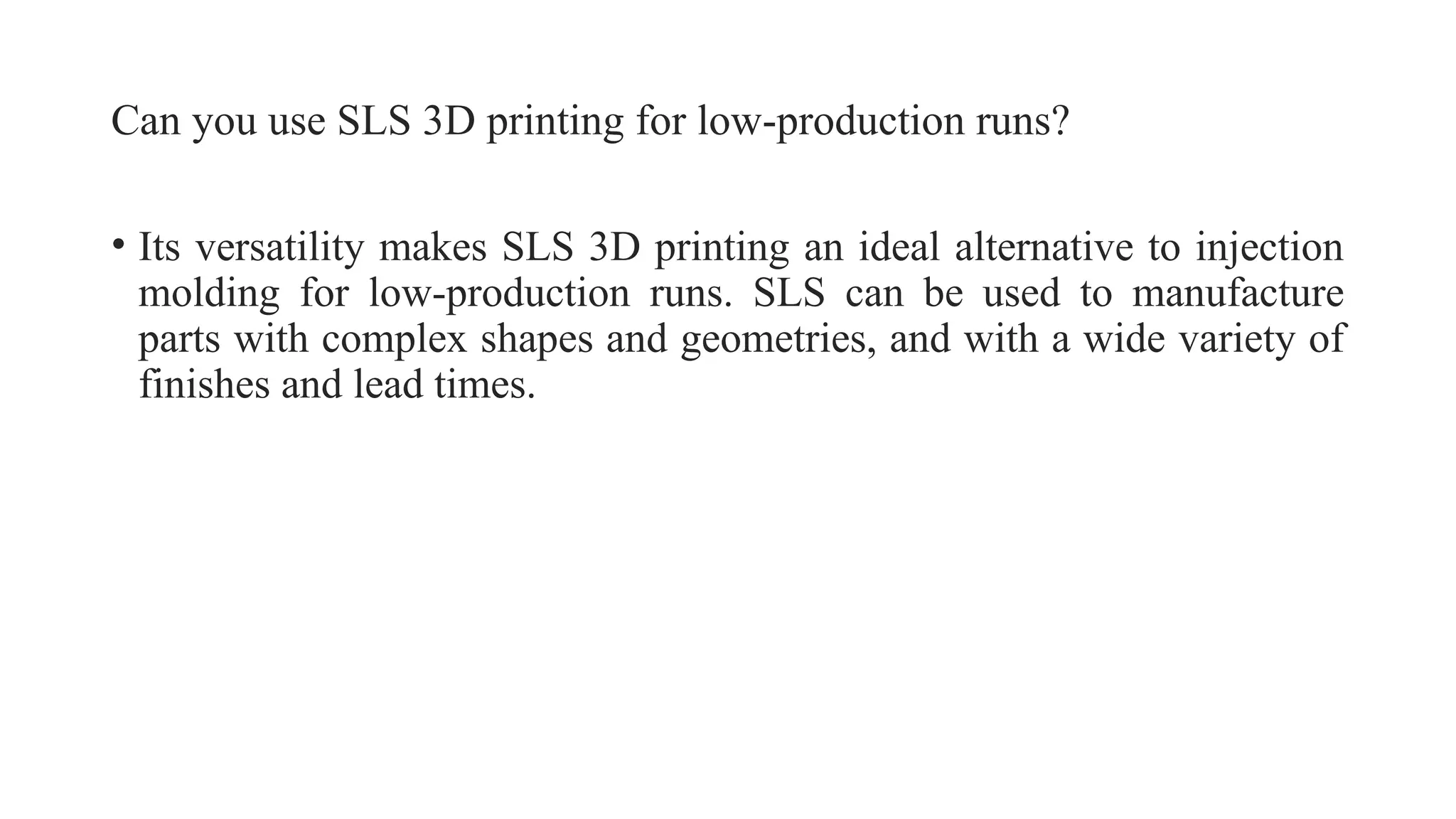 Can you use SLS 3D printing for low-production runs?
• Its versatility makes SLS 3D printing an ideal alternative to injection
molding for low-production runs. SLS can be used to manufacture
parts with complex shapes and geometries, and with a wide variety of
finishes and lead times.
 