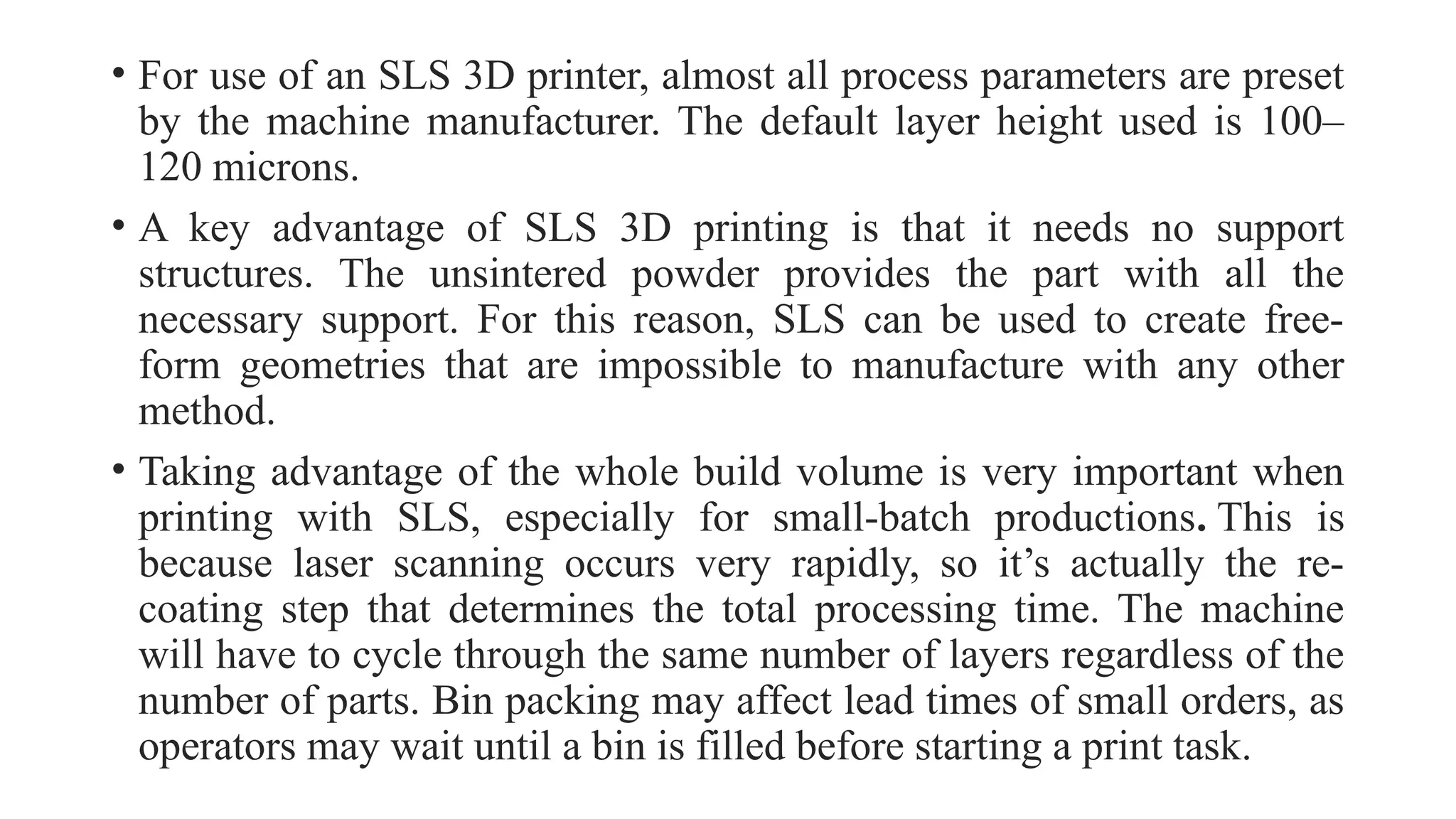 • For use of an SLS 3D printer, almost all process parameters are preset
by the machine manufacturer. The default layer height used is 100–
120 microns.
• A key advantage of SLS 3D printing is that it needs no support
structures. The unsintered powder provides the part with all the
necessary support. For this reason, SLS can be used to create free-
form geometries that are impossible to manufacture with any other
method.
• Taking advantage of the whole build volume is very important when
printing with SLS, especially for small-batch productions. This is
because laser scanning occurs very rapidly, so it’s actually the re-
coating step that determines the total processing time. The machine
will have to cycle through the same number of layers regardless of the
number of parts. Bin packing may affect lead times of small orders, as
operators may wait until a bin is filled before starting a print task.
 
