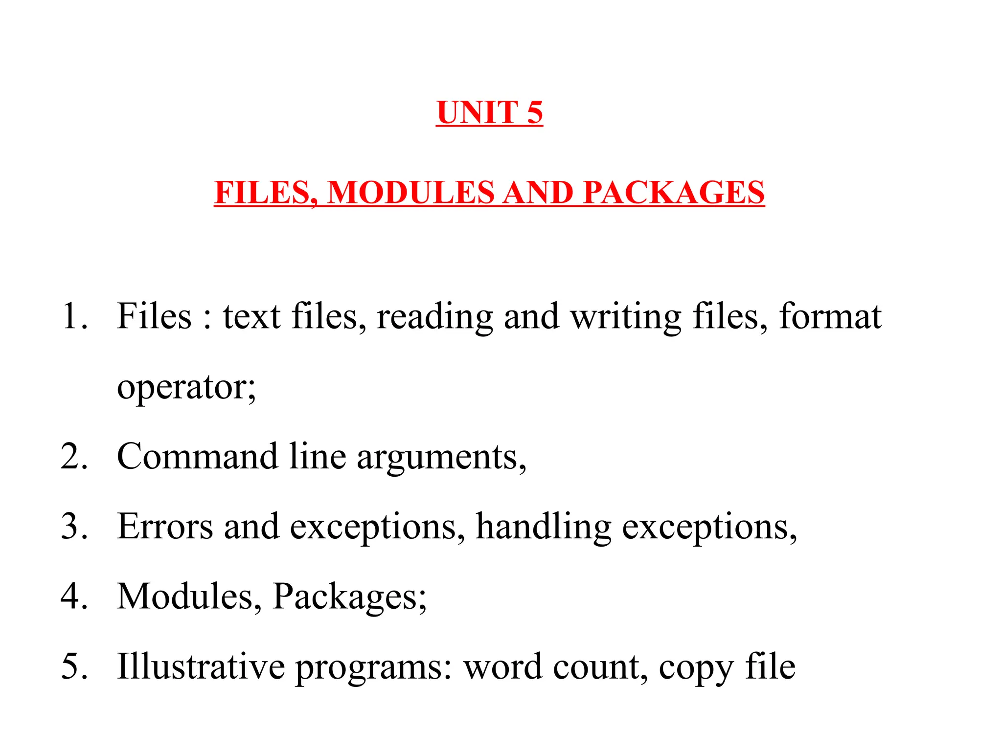 1. Files : text files, reading and writing files, format
operator;
2. Command line arguments,
3. Errors and exceptions, handling exceptions,
4. Modules, Packages;
5. Illustrative programs: word count, copy file
UNIT 5
FILES, MODULES AND PACKAGES
 