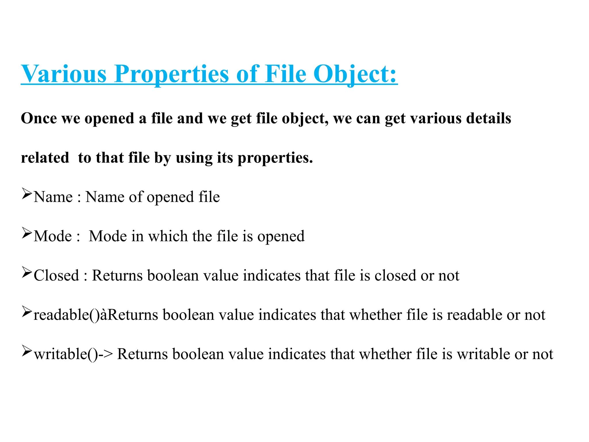 Various Properties of File Object:
Once we opened a file and we get file object, we can get various details
related to that file by using its properties.
Name : Name of opened file
Mode : Mode in which the file is opened
Closed : Returns boolean value indicates that file is closed or not
readable()àReturns boolean value indicates that whether file is readable or not
writable()-> Returns boolean value indicates that whether file is writable or not
 