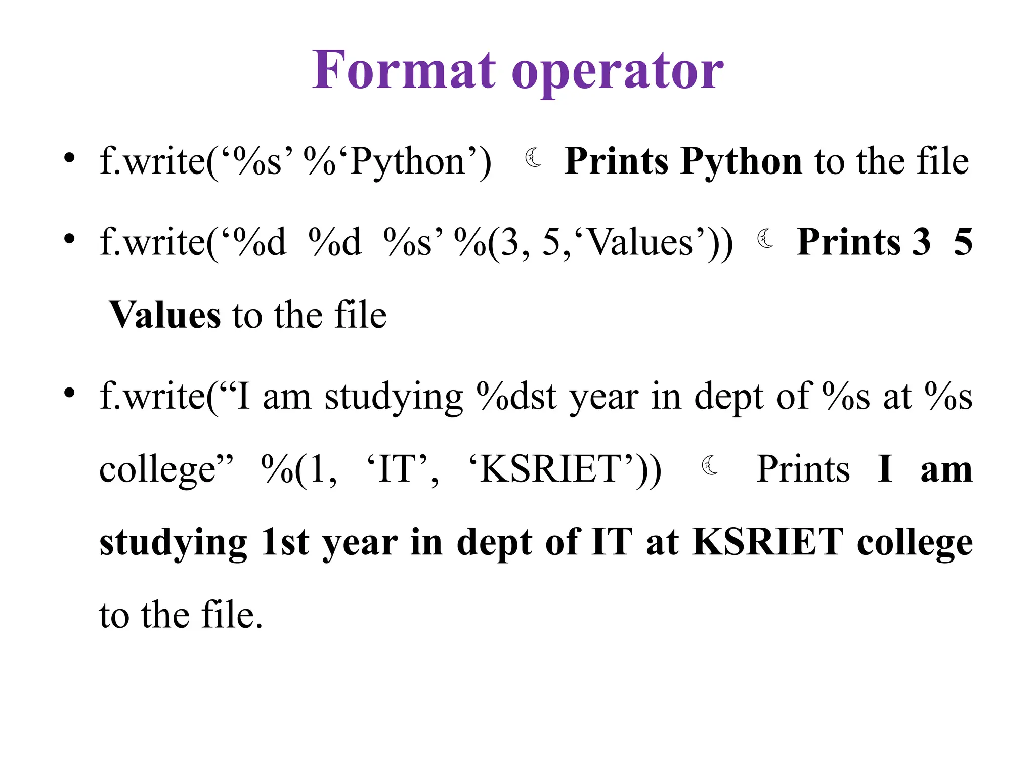 Format operator
• f.write(‘%s’ %‘Python’)  Prints Python to the file
• f.write(‘%d %d %s’ %(3, 5,‘Values’))  Prints 3 5
Values to the file
• f.write(“I am studying %dst year in dept of %s at %s
college” %(1, ‘IT’, ‘KSRIET’))  Prints I am
studying 1st year in dept of IT at KSRIET college
to the file.
 