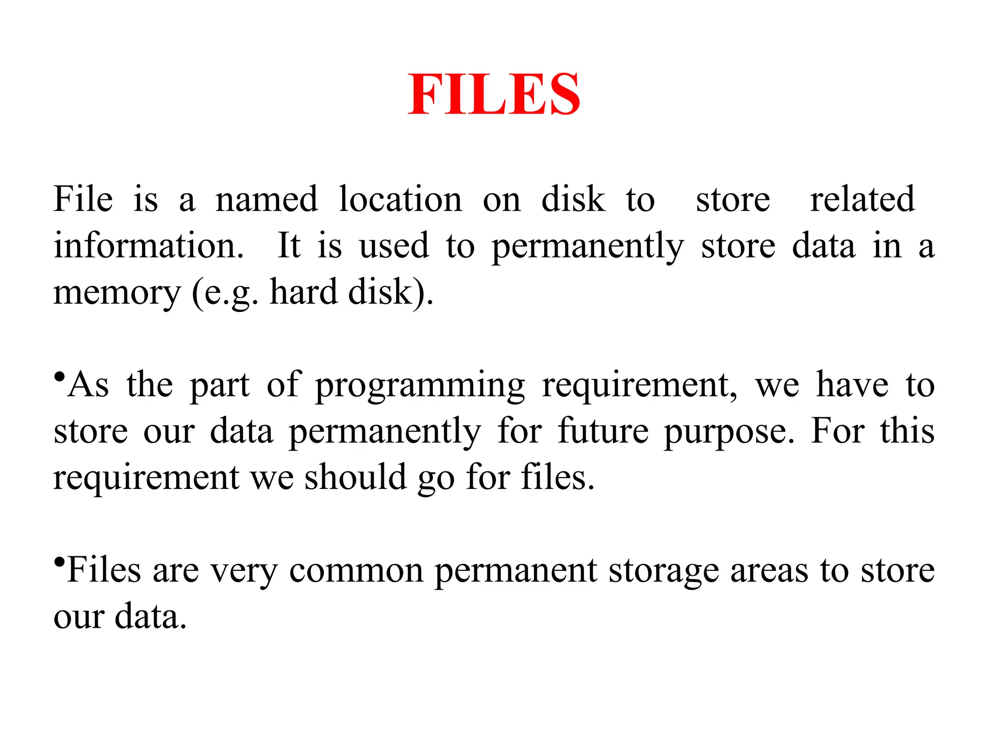 FILES
File is a named location on disk to store related
information. It is used to permanently store data in a
memory (e.g. hard disk).
•As the part of programming requirement, we have to
store our data permanently for future purpose. For this
requirement we should go for files.
•Files are very common permanent storage areas to store
our data.
 