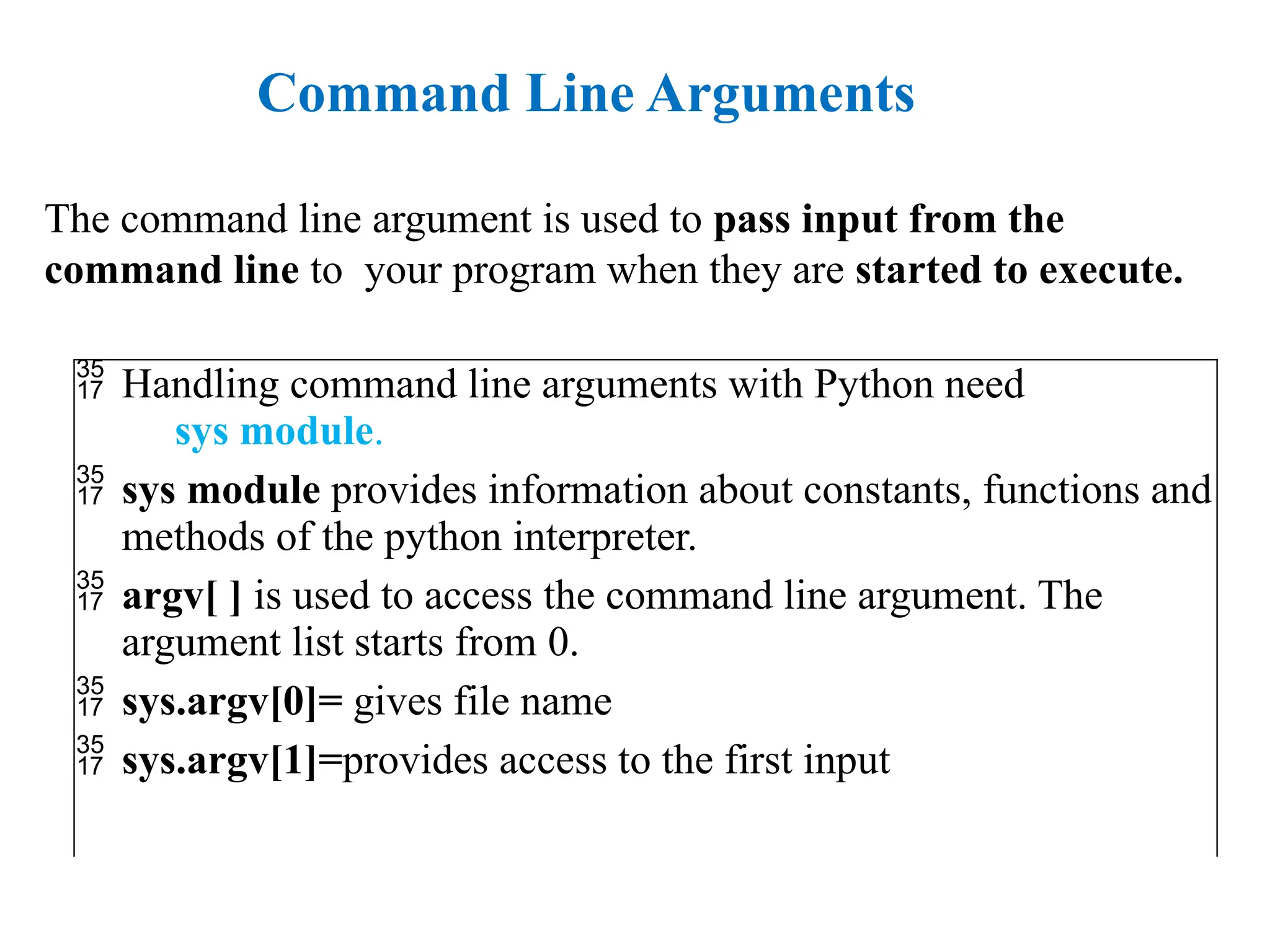  Handling command line arguments with Python need
sys module.
 sys module provides information about constants, functions and
methods of the python interpreter.
 argv[ ] is used to access the command line argument. The
argument list starts from 0.
 sys.argv[0]= gives file name
 sys.argv[1]=provides access to the first input
Command Line Arguments
The command line argument is used to pass input from the
command line to your program when they are started to execute.
 