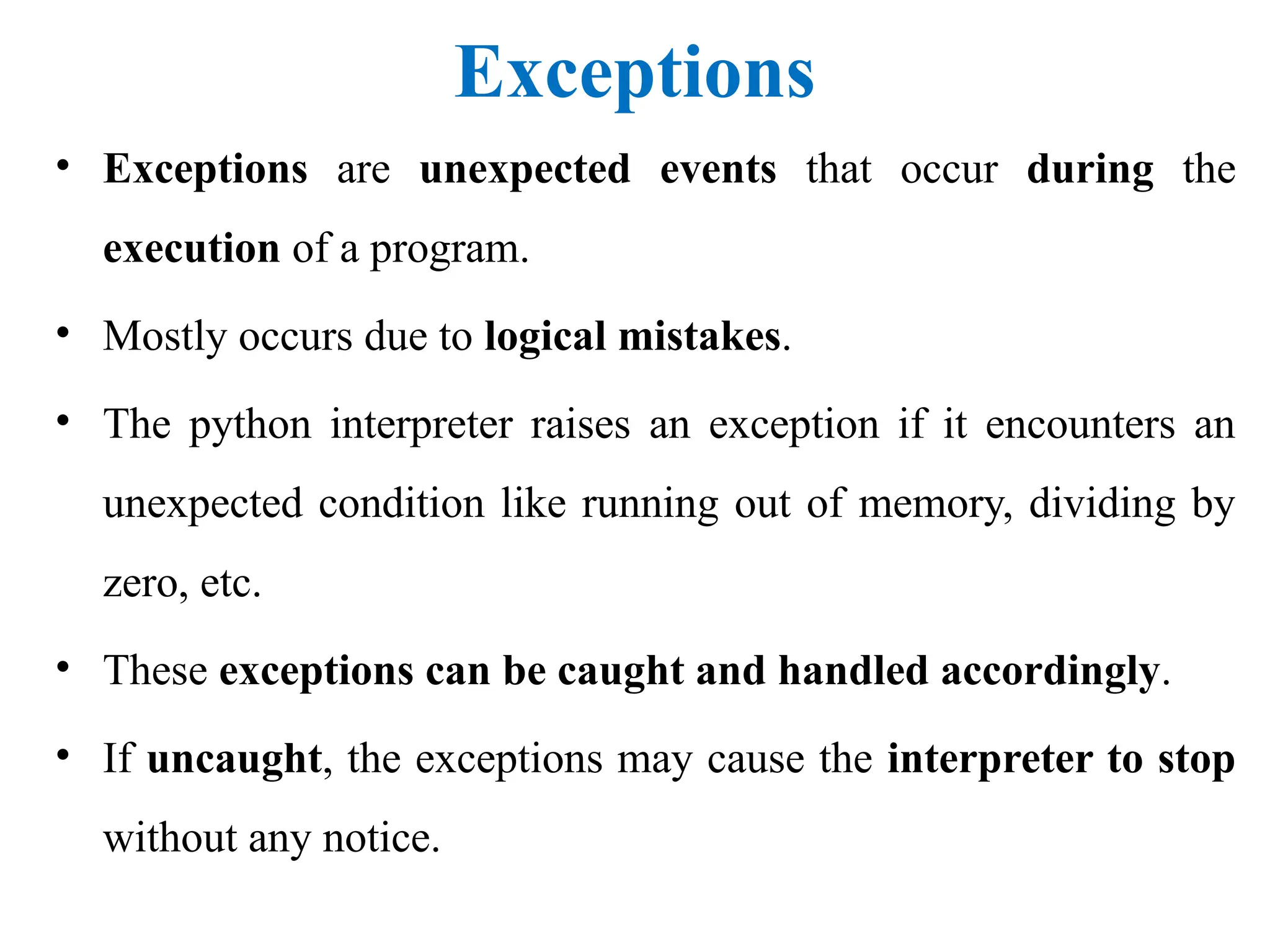 Exceptions
• Exceptions are unexpected events that occur during the
execution of a program.
• Mostly occurs due to logical mistakes.
• The python interpreter raises an exception if it encounters an
unexpected condition like running out of memory, dividing by
zero, etc.
• These exceptions can be caught and handled accordingly.
• If uncaught, the exceptions may cause the interpreter to stop
without any notice.
 
