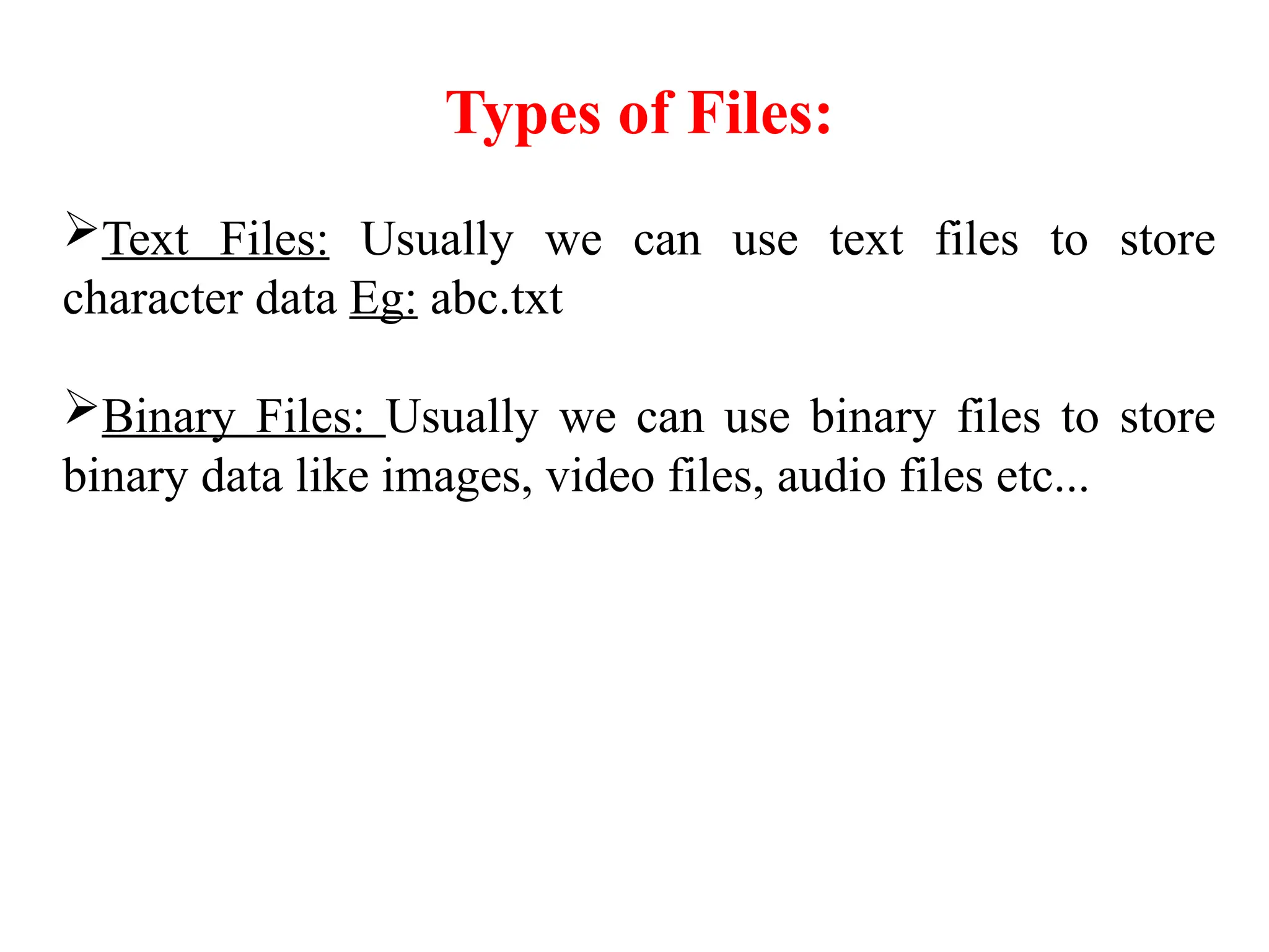 Types of Files:
Text Files: Usually we can use text files to store
character data Eg: abc.txt
Binary Files: Usually we can use binary files to store
binary data like images, video files, audio files etc...
 
