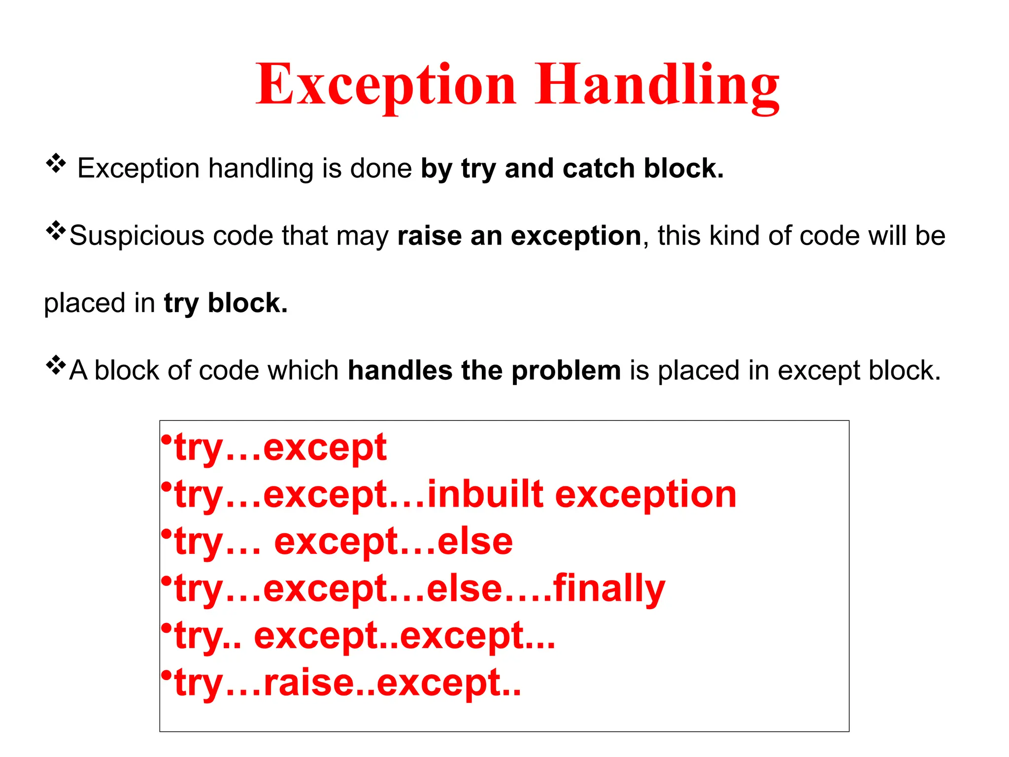 Exception Handling
 Exception handling is done by try and catch block.
Suspicious code that may raise an exception, this kind of code will be
placed in try block.
A block of code which handles the problem is placed in except block.
•try…except
•try…except…inbuilt exception
•try… except…else
•try…except…else….finally
•try.. except..except...
•try…raise..except..
 