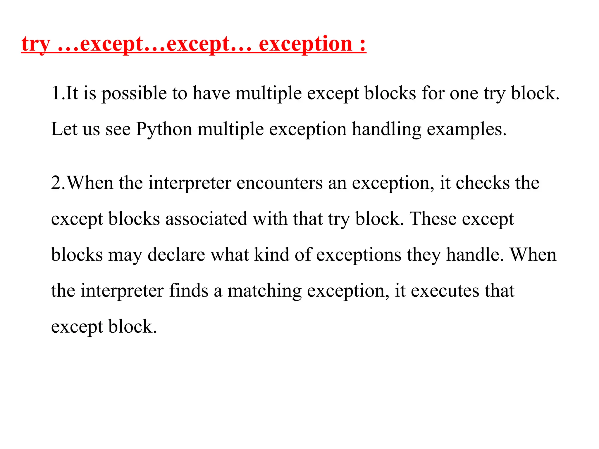 try …except…except… exception :
1.It is possible to have multiple except blocks for one try block.
Let us see Python multiple exception handling examples.
2.When the interpreter encounters an exception, it checks the
except blocks associated with that try block. These except
blocks may declare what kind of exceptions they handle. When
the interpreter finds a matching exception, it executes that
except block.
 