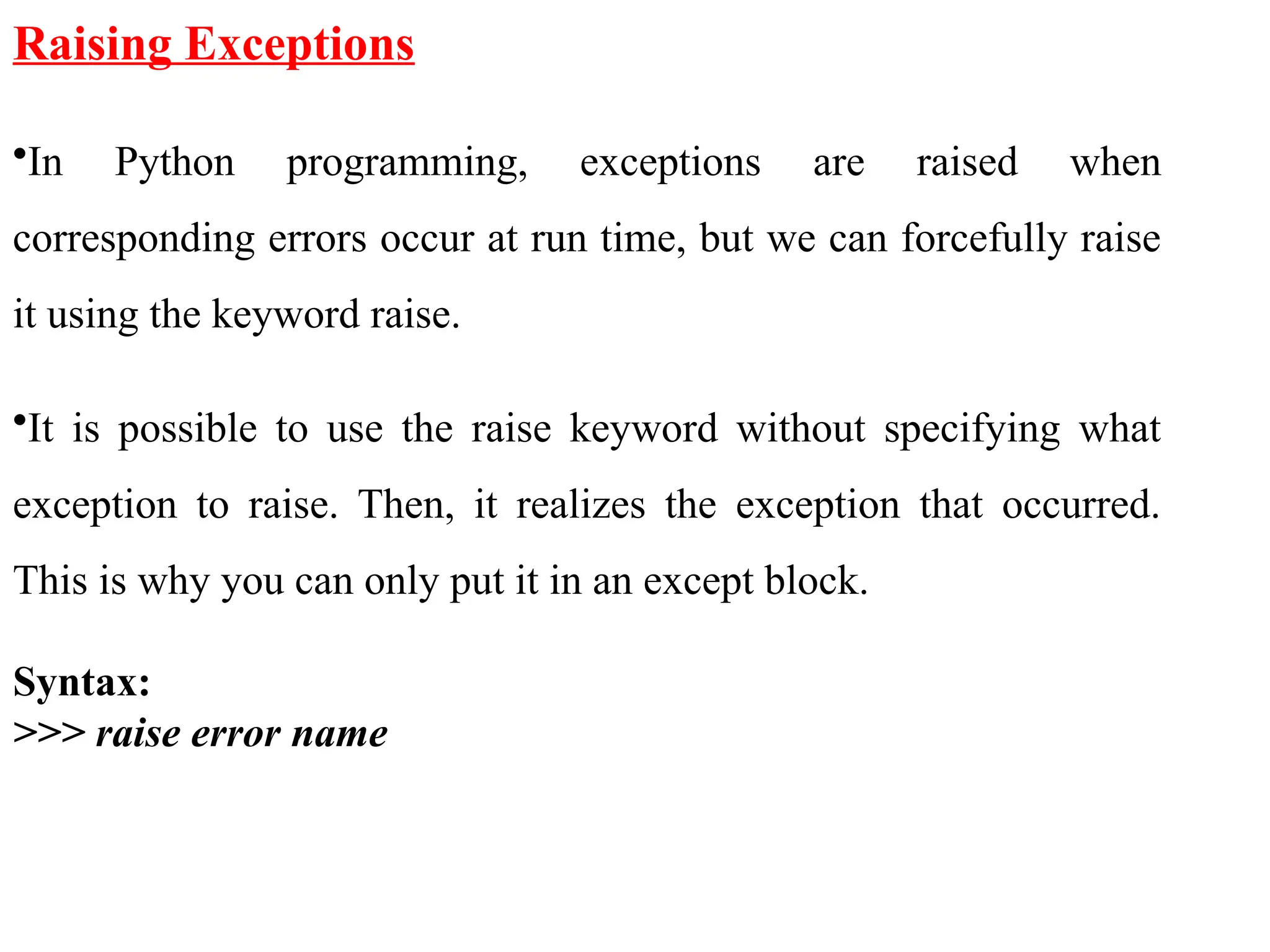 Raising Exceptions
•In Python programming, exceptions are raised when
corresponding errors occur at run time, but we can forcefully raise
it using the keyword raise.
•It is possible to use the raise keyword without specifying what
exception to raise. Then, it realizes the exception that occurred.
This is why you can only put it in an except block.
Syntax:
>>> raise error name
 