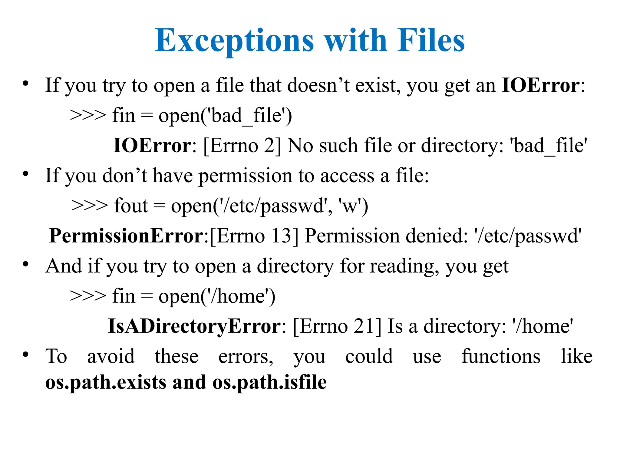 Exceptions with Files
• If you try to open a file that doesn’t exist, you get an IOError:
>>> fin = open('bad_file')
IOError: [Errno 2] No such file or directory: 'bad_file'
• If you don’t have permission to access a file:
>>> fout = open('/etc/passwd', 'w')
PermissionError:[Errno 13] Permission denied: '/etc/passwd'
• And if you try to open a directory for reading, you get
>>> fin = open('/home')
IsADirectoryError: [Errno 21] Is a directory: '/home'
• To avoid these errors, you could use functions like
os.path.exists and os.path.isfile
 
