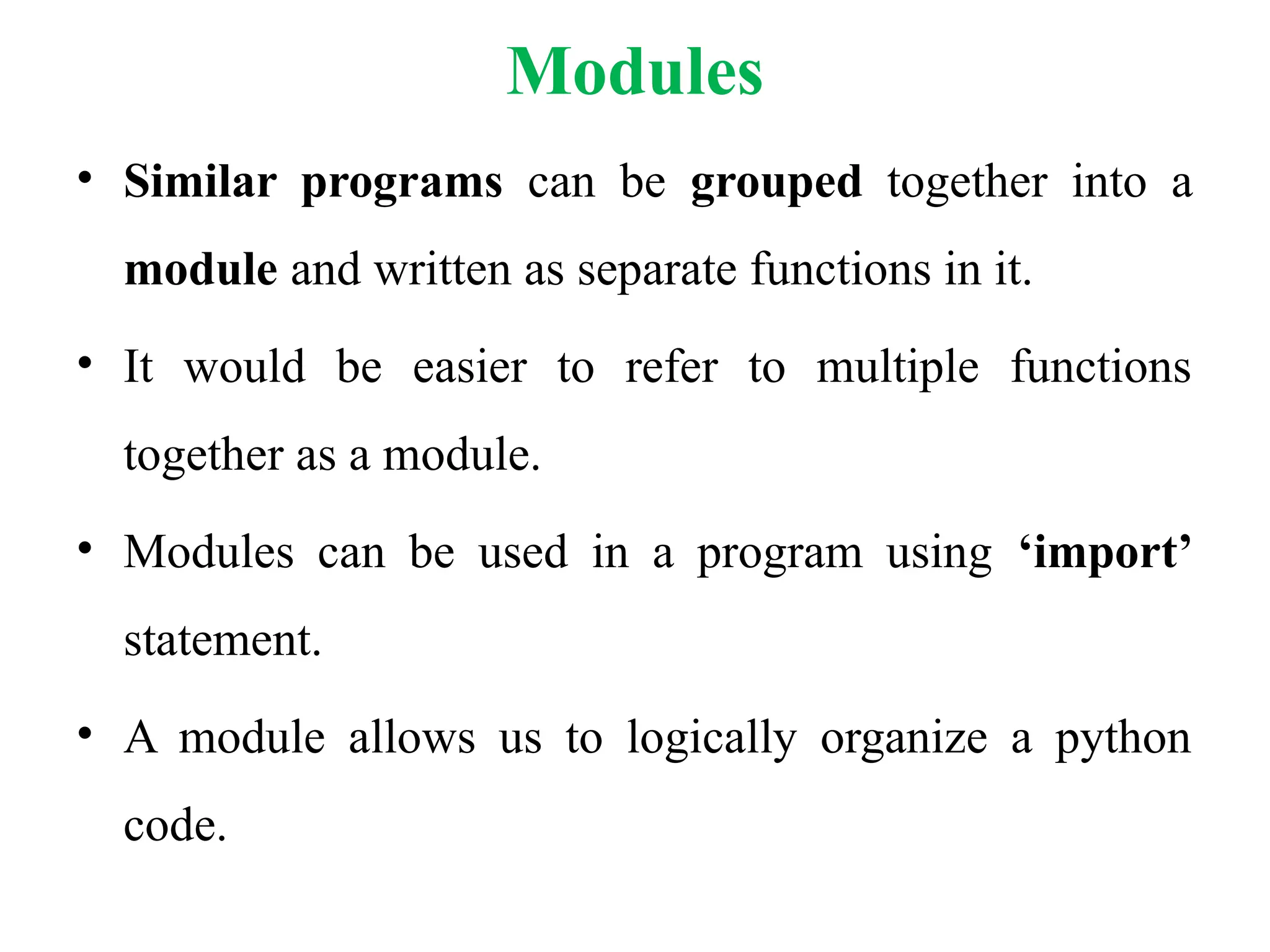 Modules
• Similar programs can be grouped together into a
module and written as separate functions in it.
• It would be easier to refer to multiple functions
together as a module.
• Modules can be used in a program using ‘import’
statement.
• A module allows us to logically organize a python
code.
 