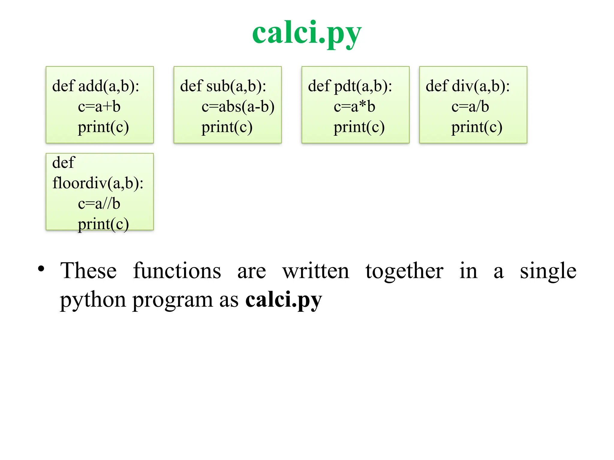 calci.py
• These functions are written together in a single
python program as calci.py
def add(a,b):
c=a+b
print(c)
def sub(a,b):
c=abs(a-b)
print(c)
def div(a,b):
c=a/b
print(c)
def pdt(a,b):
c=a*b
print(c)
def
floordiv(a,b):
c=a//b
print(c)
 