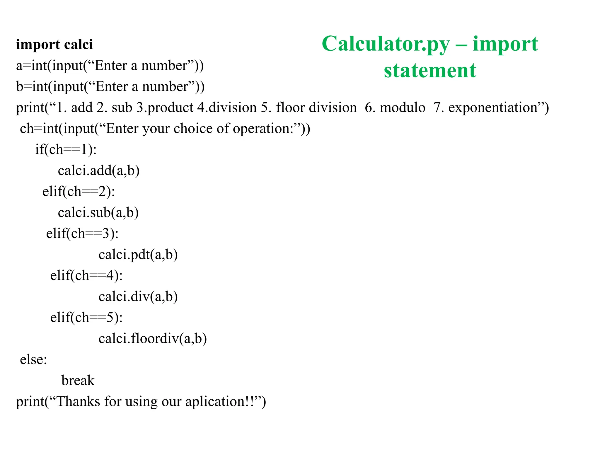 Calculator.py – import
statement
import calci
a=int(input(“Enter a number”))
b=int(input(“Enter a number”))
print(“1. add 2. sub 3.product 4.division 5. floor division 6. modulo 7. exponentiation”)
ch=int(input(“Enter your choice of operation:”))
if(ch==1):
calci.add(a,b)
elif(ch==2):
calci.sub(a,b)
elif(ch==3):
calci.pdt(a,b)
elif(ch==4):
calci.div(a,b)
elif(ch==5):
calci.floordiv(a,b)
else:
break
print(“Thanks for using our aplication!!”)
 