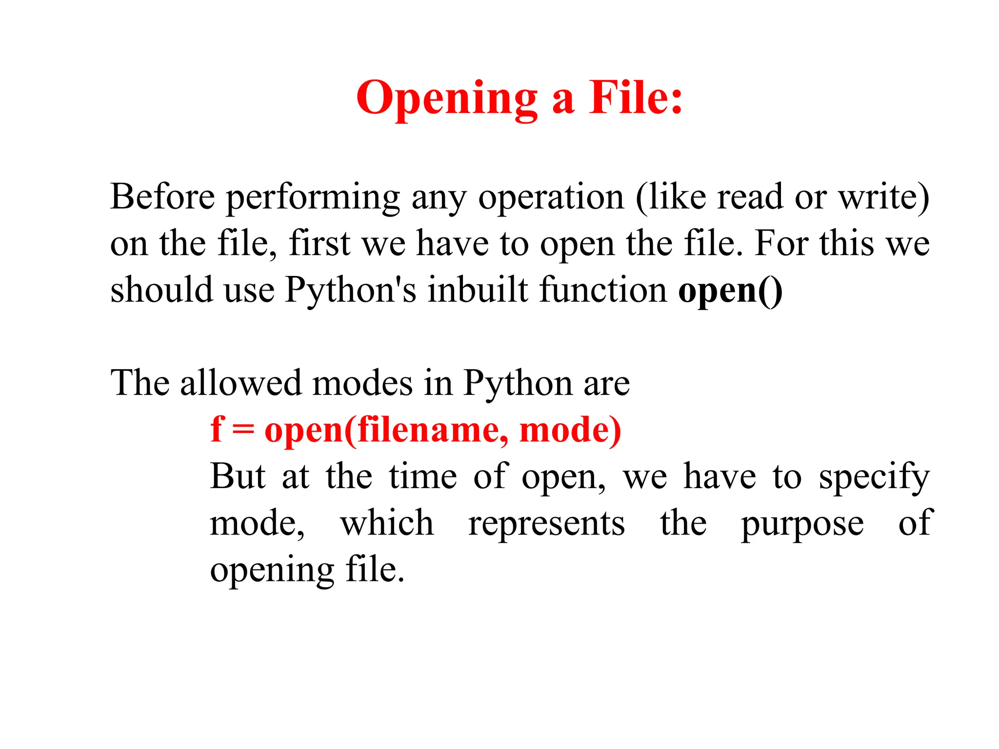 Opening a File:
Before performing any operation (like read or write)
on the file, first we have to open the file. For this we
should use Python's inbuilt function open()
The allowed modes in Python are
f = open(filename, mode)
But at the time of open, we have to specify
mode, which represents the purpose of
opening file.
 