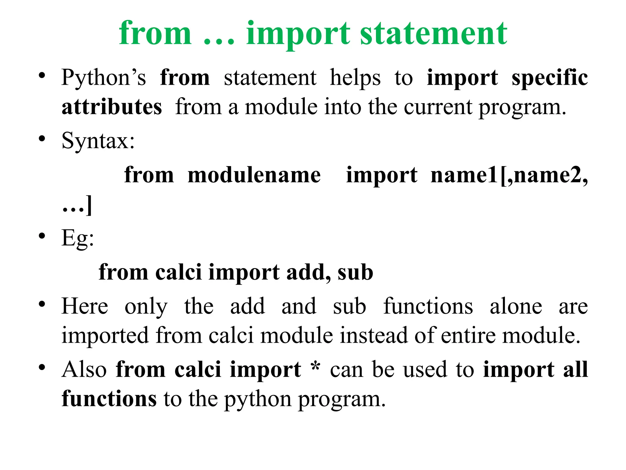from … import statement
• Python’s from statement helps to import specific
attributes from a module into the current program.
• Syntax:
from modulename import name1[,name2,
…]
• Eg:
from calci import add, sub
• Here only the add and sub functions alone are
imported from calci module instead of entire module.
• Also from calci import * can be used to import all
functions to the python program.
 