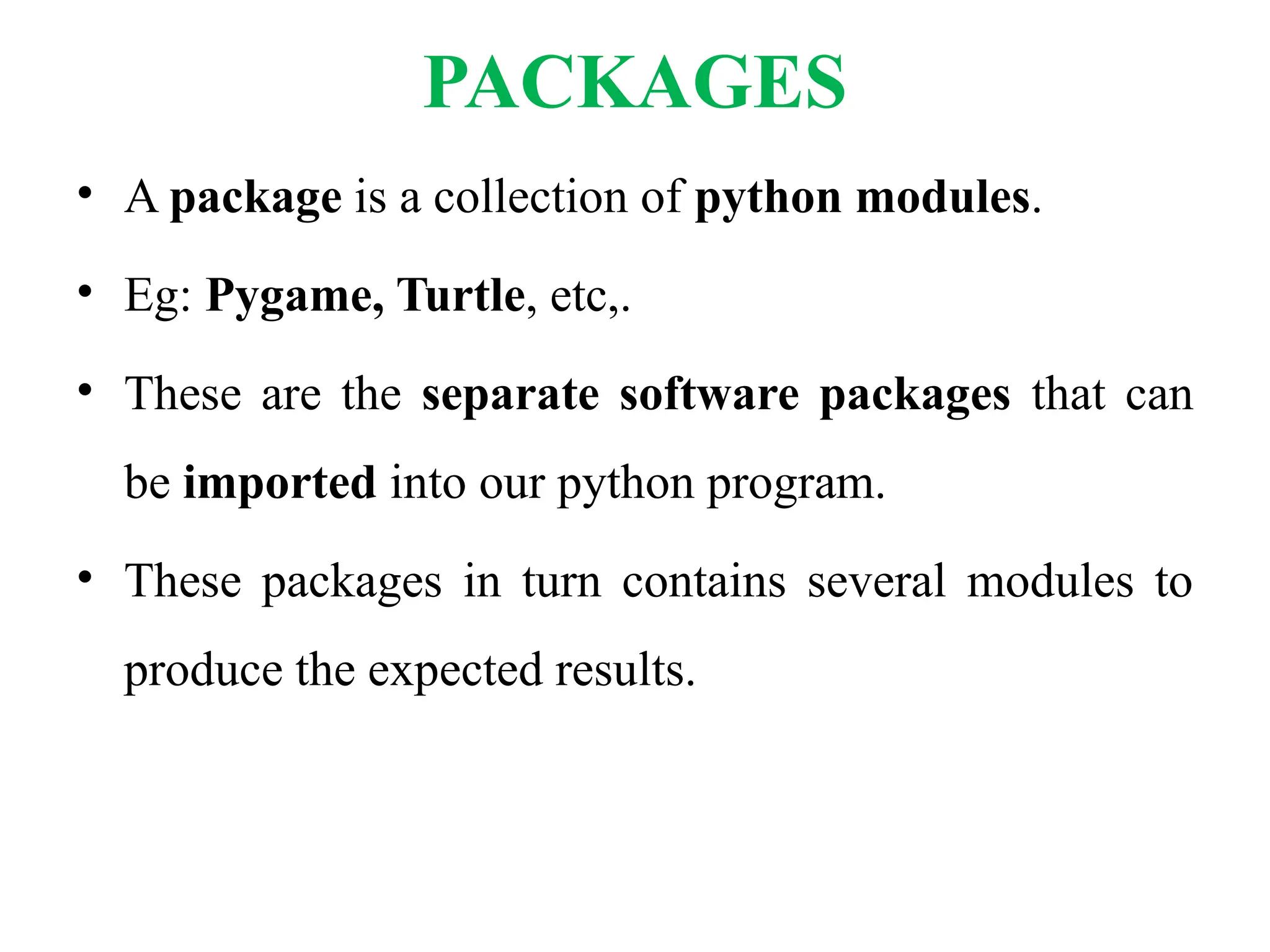 PACKAGES
• A package is a collection of python modules.
• Eg: Pygame, Turtle, etc,.
• These are the separate software packages that can
be imported into our python program.
• These packages in turn contains several modules to
produce the expected results.
 