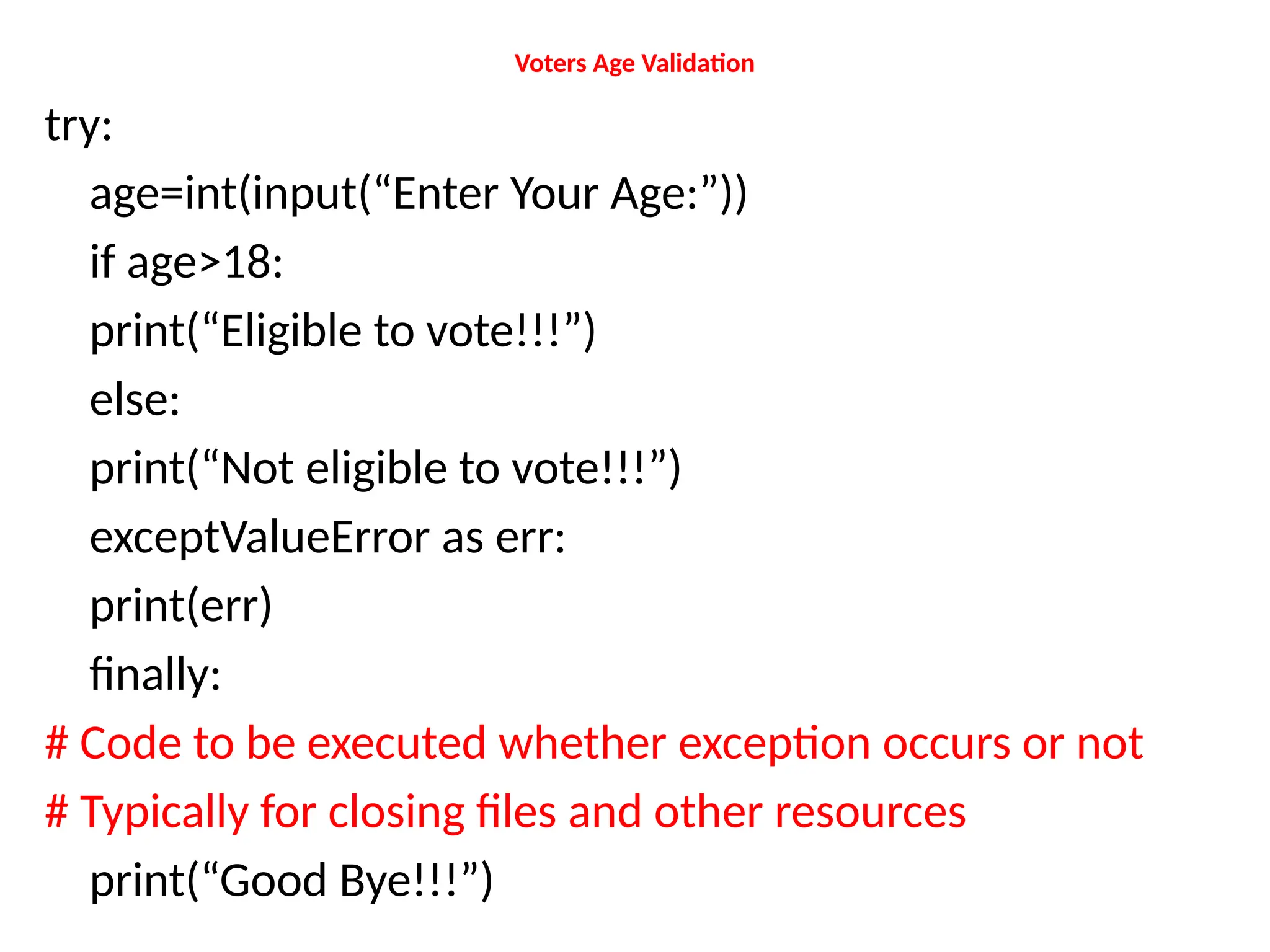 Voters Age Validation
try:
age=int(input(“Enter Your Age:”))
if age>18:
print(“Eligible to vote!!!”)
else:
print(“Not eligible to vote!!!”)
exceptValueError as err:
print(err)
finally:
# Code to be executed whether exception occurs or not
# Typically for closing files and other resources
print(“Good Bye!!!”)
 