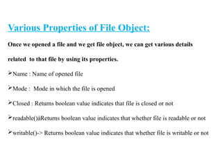 Various Properties of File Object:
Once we opened a file and we get file object, we can get various details
related to that file by using its properties.
Name : Name of opened file
Mode : Mode in which the file is opened
Closed : Returns boolean value indicates that file is closed or not
readable()àReturns boolean value indicates that whether file is readable or not
writable()-> Returns boolean value indicates that whether file is writable or not
 