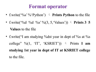 Format operator
• f.write(‘%s’ %‘Python’)  Prints Python to the file
• f.write(‘%d %d %s’ %(3, 5,‘Values’))  Prints 3 5
Values to the file
• f.write(“I am studying %dst year in dept of %s at %s
college” %(1, ‘IT’, ‘KSRIET’))  Prints I am
studying 1st year in dept of IT at KSRIET college
to the file.
 