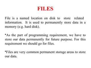 FILES
File is a named location on disk to store related
information. It is used to permanently store data in a
memory (e.g. hard disk).
•As the part of programming requirement, we have to
store our data permanently for future purpose. For this
requirement we should go for files.
•Files are very common permanent storage areas to store
our data.
 