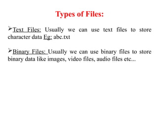 Types of Files:
Text Files: Usually we can use text files to store
character data Eg: abc.txt
Binary Files: Usually we can use binary files to store
binary data like images, video files, audio files etc...
 