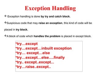 Exception Handling
 Exception handling is done by try and catch block.
Suspicious code that may raise an exception, this kind of code will be
placed in try block.
A block of code which handles the problem is placed in except block.
•try…except
•try…except…inbuilt exception
•try… except…else
•try…except…else….finally
•try.. except..except...
•try…raise..except..
 