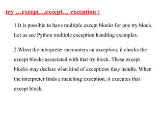 try …except…except… exception :
1.It is possible to have multiple except blocks for one try block.
Let us see Python multiple exception handling examples.
2.When the interpreter encounters an exception, it checks the
except blocks associated with that try block. These except
blocks may declare what kind of exceptions they handle. When
the interpreter finds a matching exception, it executes that
except block.
 