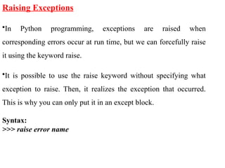 Raising Exceptions
•In Python programming, exceptions are raised when
corresponding errors occur at run time, but we can forcefully raise
it using the keyword raise.
•It is possible to use the raise keyword without specifying what
exception to raise. Then, it realizes the exception that occurred.
This is why you can only put it in an except block.
Syntax:
>>> raise error name
 