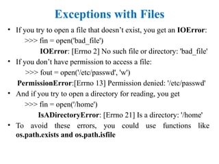 Exceptions with Files
• If you try to open a file that doesn’t exist, you get an IOError:
>>> fin = open('bad_file')
IOError: [Errno 2] No such file or directory: 'bad_file'
• If you don’t have permission to access a file:
>>> fout = open('/etc/passwd', 'w')
PermissionError:[Errno 13] Permission denied: '/etc/passwd'
• And if you try to open a directory for reading, you get
>>> fin = open('/home')
IsADirectoryError: [Errno 21] Is a directory: '/home'
• To avoid these errors, you could use functions like
os.path.exists and os.path.isfile
 