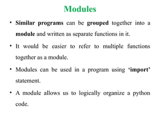 Modules
• Similar programs can be grouped together into a
module and written as separate functions in it.
• It would be easier to refer to multiple functions
together as a module.
• Modules can be used in a program using ‘import’
statement.
• A module allows us to logically organize a python
code.
 