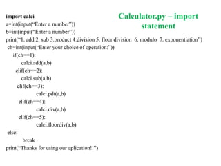 Calculator.py – import
statement
import calci
a=int(input(“Enter a number”))
b=int(input(“Enter a number”))
print(“1. add 2. sub 3.product 4.division 5. floor division 6. modulo 7. exponentiation”)
ch=int(input(“Enter your choice of operation:”))
if(ch==1):
calci.add(a,b)
elif(ch==2):
calci.sub(a,b)
elif(ch==3):
calci.pdt(a,b)
elif(ch==4):
calci.div(a,b)
elif(ch==5):
calci.floordiv(a,b)
else:
break
print(“Thanks for using our aplication!!”)
 