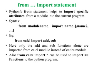 from … import statement
• Python’s from statement helps to import specific
attributes from a module into the current program.
• Syntax:
from modulename import name1[,name2,
…]
• Eg:
from calci import add, sub
• Here only the add and sub functions alone are
imported from calci module instead of entire module.
• Also from calci import * can be used to import all
functions to the python program.
 