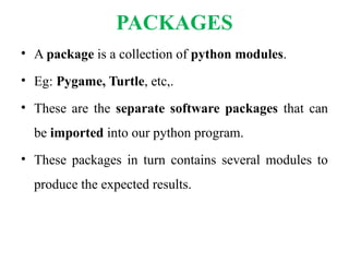 PACKAGES
• A package is a collection of python modules.
• Eg: Pygame, Turtle, etc,.
• These are the separate software packages that can
be imported into our python program.
• These packages in turn contains several modules to
produce the expected results.
 