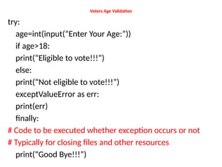Voters Age Validation
try:
age=int(input(“Enter Your Age:”))
if age>18:
print(“Eligible to vote!!!”)
else:
print(“Not eligible to vote!!!”)
exceptValueError as err:
print(err)
finally:
# Code to be executed whether exception occurs or not
# Typically for closing files and other resources
print(“Good Bye!!!”)
 