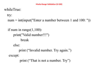 Marks Range Validation (0-100)
whileTrue:
try:
num = int(input("Enter a number between 1 and 100: "))
if num in range(1,100):
print("Valid number!!!")
break
else:
print (“Invalid number. Try again.”)
except:
print (“That is not a number. Try”)
 