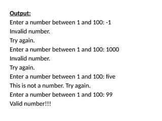 Output:
Enter a number between 1 and 100: -1
Invalid number.
Try again.
Enter a number between 1 and 100: 1000
Invalid number.
Try again.
Enter a number between 1 and 100: five
This is not a number. Try again.
Enter a number between 1 and 100: 99
Valid number!!!
 