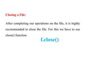 Closing a File:
After completing our operations on the file, it is highly
recommended to close the file. For this we have to use
close() function.
f.close()
 