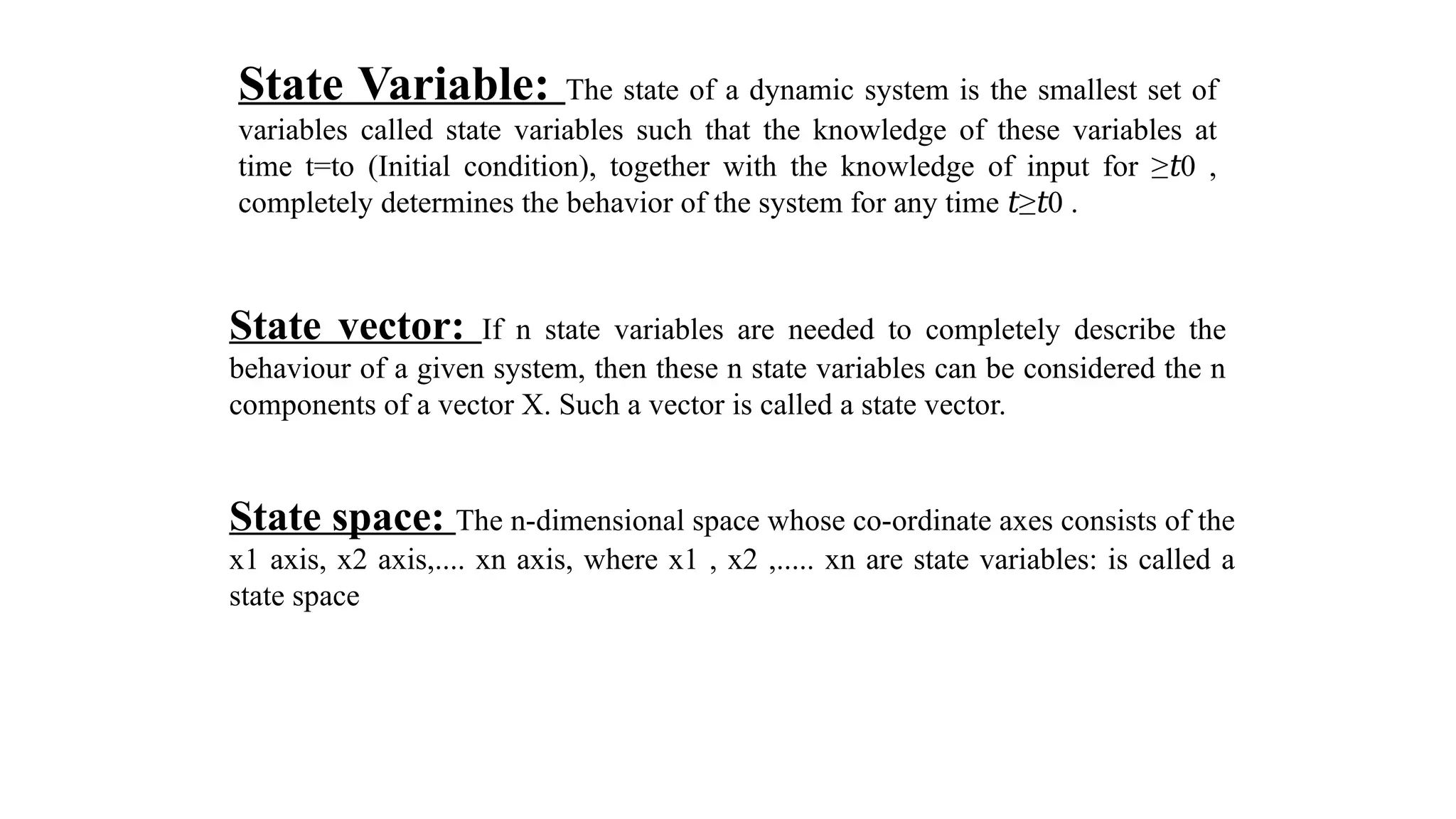 State Variable: The state of a dynamic system is the smallest set of
variables called state variables such that the knowledge of these variables at
time t=to (Initial condition), together with the knowledge of input for ≥ 0 ,
𝑡
completely determines the behavior of the system for any time ≥ 0 .
𝑡 𝑡
State vector: If n state variables are needed to completely describe the
behaviour of a given system, then these n state variables can be considered the n
components of a vector X. Such a vector is called a state vector.
State space: The n-dimensional space whose co-ordinate axes consists of the
x1 axis, x2 axis,.... xn axis, where x1 , x2 ,..... xn are state variables: is called a
state space
 