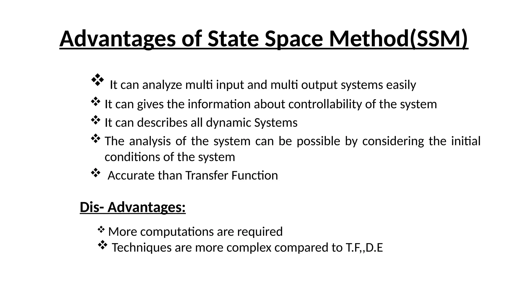 Advantages of State Space Method(SSM)
 It can analyze multi input and multi output systems easily
 It can gives the information about controllability of the system
 It can describes all dynamic Systems
 The analysis of the system can be possible by considering the initial
conditions of the system
 Accurate than Transfer Function
Dis- Advantages:
 More computations are required
 Techniques are more complex compared to T.F,,D.E
 